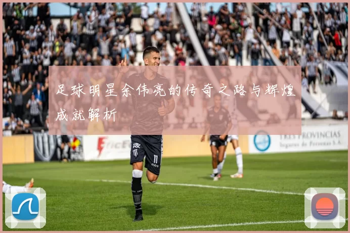 足球明星余伟亮的传奇之路与辉煌成就解析