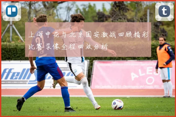 上海申花与北京国安激战回顾精彩比赛录像全程回放分析