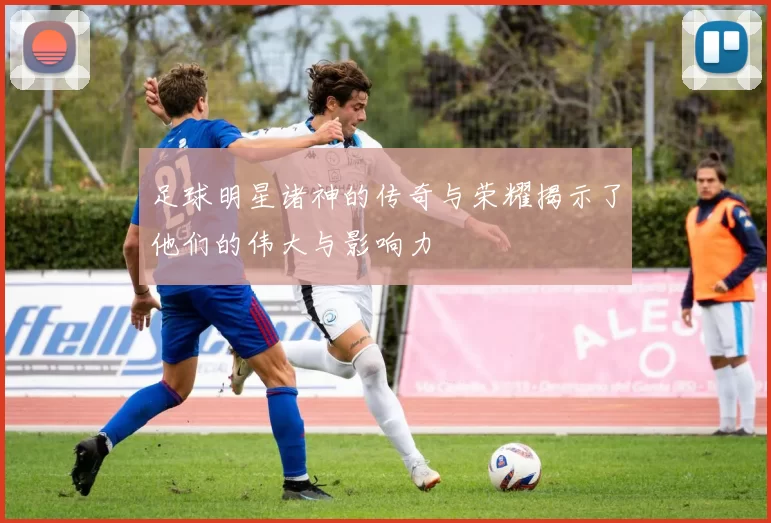 足球明星诸神的传奇与荣耀揭示了他们的伟大与影响力