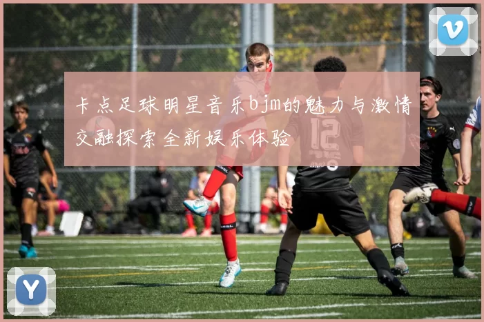卡点足球明星音乐bjm的魅力与激情交融探索全新娱乐体验