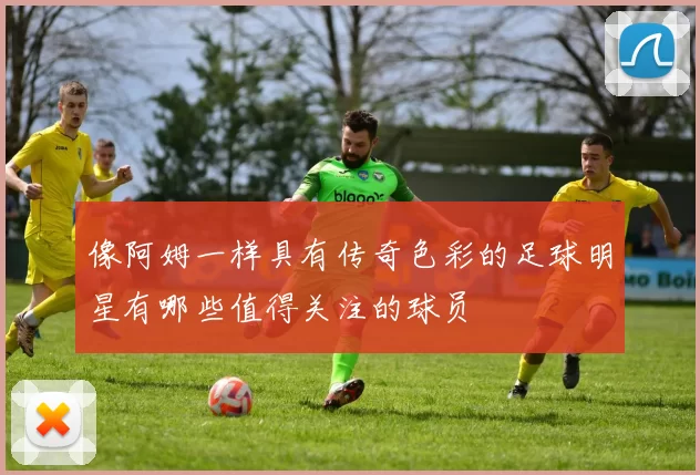 像阿姆一样具有传奇色彩的足球明星有哪些值得关注的球员