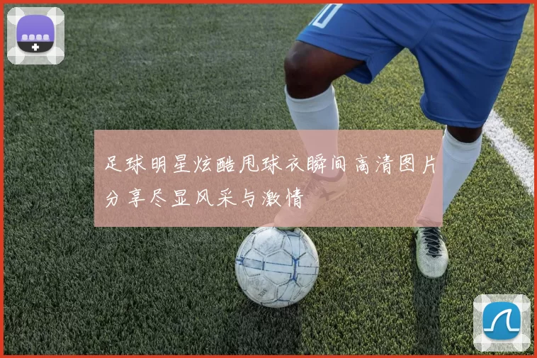 足球明星炫酷甩球衣瞬间高清图片分享尽显风采与激情