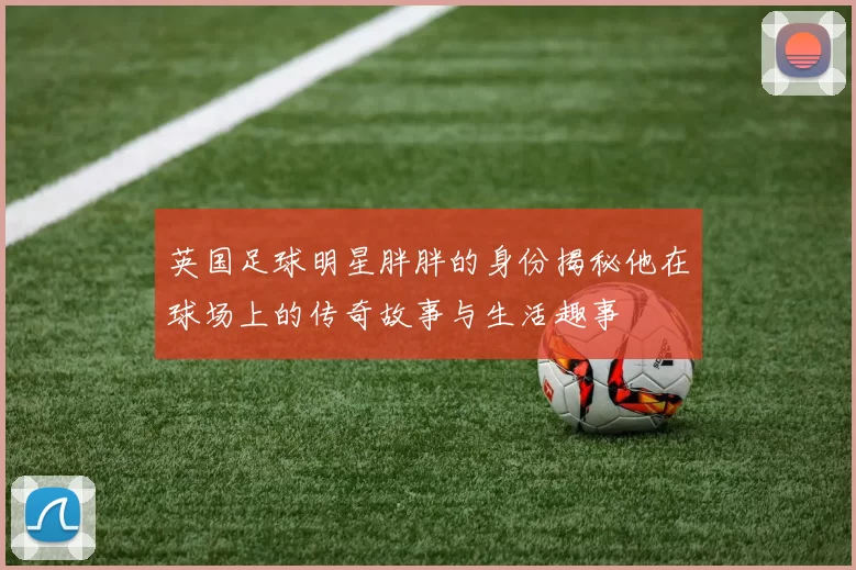 英国足球明星胖胖的身份揭秘他在球场上的传奇故事与生活趣事