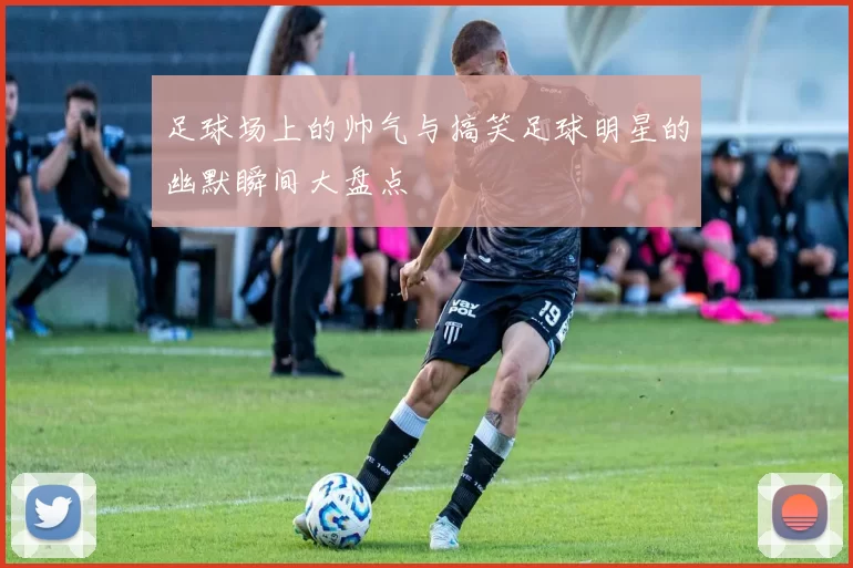 足球场上的帅气与搞笑足球明星的幽默瞬间大盘点
