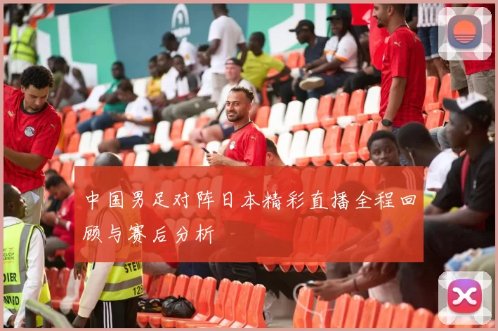 中国男足对阵日本精彩直播全程回顾与赛后分析