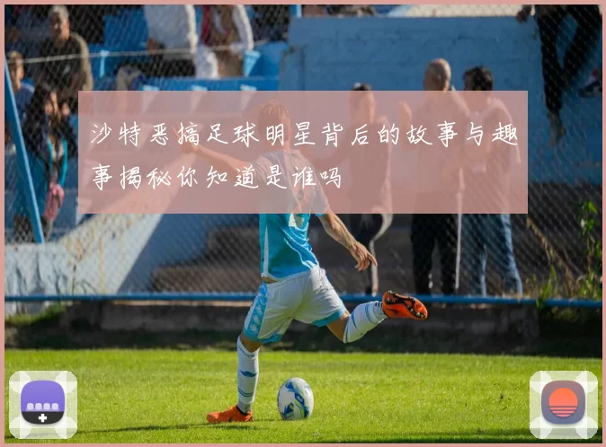 沙特恶搞足球明星背后的故事与趣事揭秘你知道是谁吗