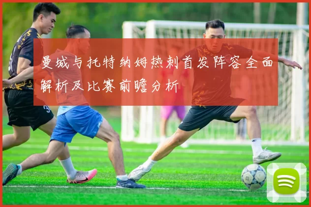 曼城与托特纳姆热刺首发阵容全面解析及比赛前瞻分析