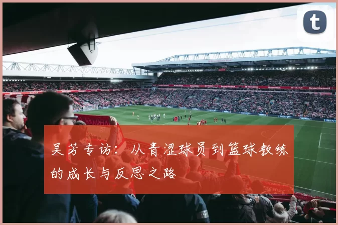 吴芳专访：从青涩球员到篮球教练的成长与反思之路