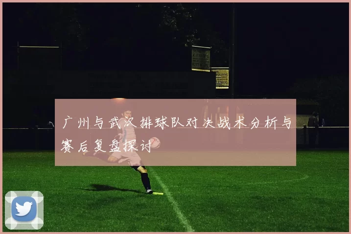 广州与武汉排球队对决战术分析与赛后复盘探讨