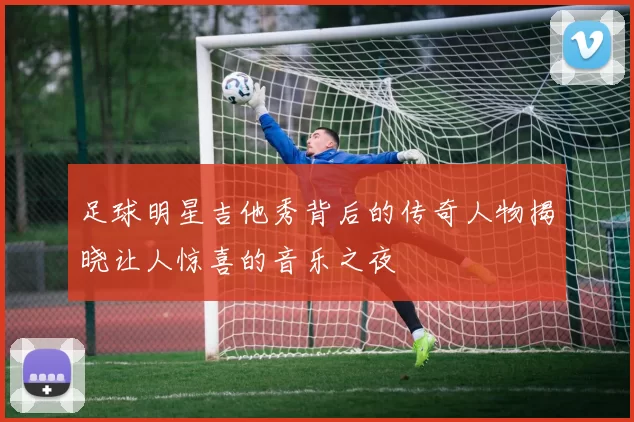 足球明星吉他秀背后的传奇人物揭晓让人惊喜的音乐之夜