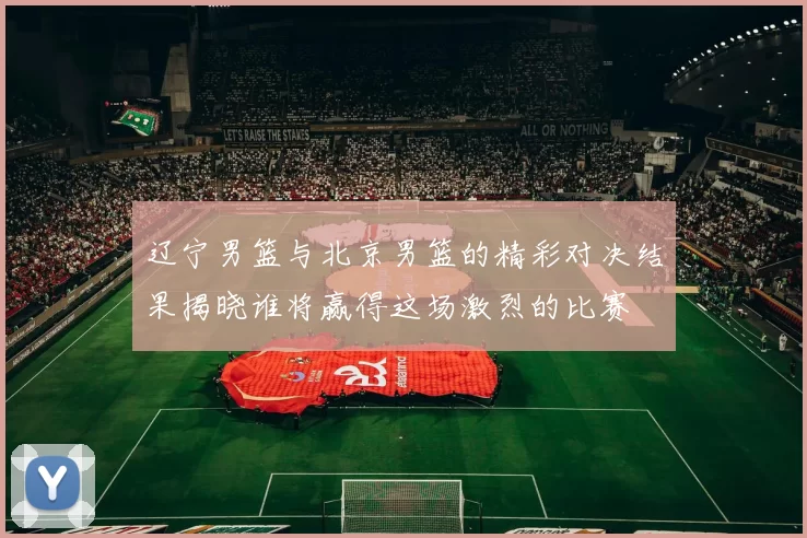 辽宁男篮与北京男篮的精彩对决结果揭晓谁将赢得这场激烈的比赛