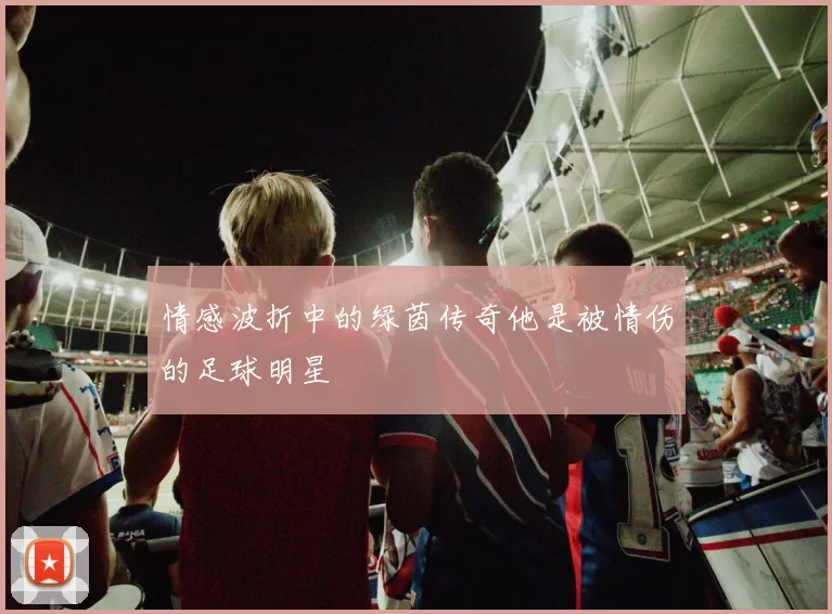 情感波折中的绿茵传奇他是被情伤的足球明星