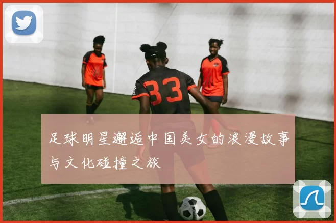 足球明星邂逅中国美女的浪漫故事与文化碰撞之旅