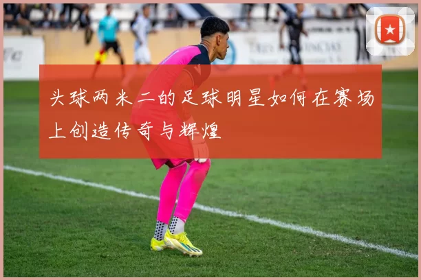 头球两米二的足球明星如何在赛场上创造传奇与辉煌