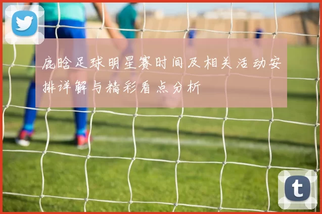 鹿晗足球明星赛时间及相关活动安排详解与精彩看点分析