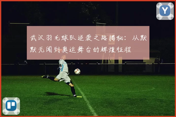 武汉羽毛球队逆袭之路揭秘：从默默无闻到奥运舞台的辉煌征程
