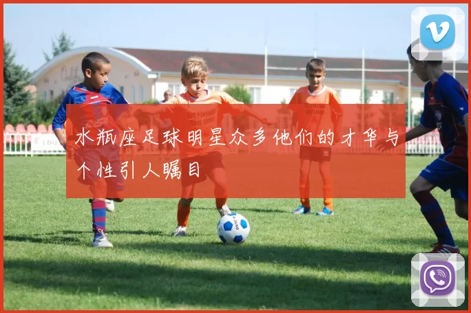 水瓶座足球明星众多他们的才华与个性引人瞩目