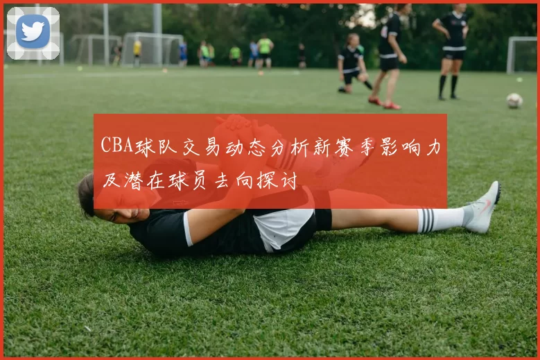 CBA球队交易动态分析新赛季影响力及潜在球员去向探讨