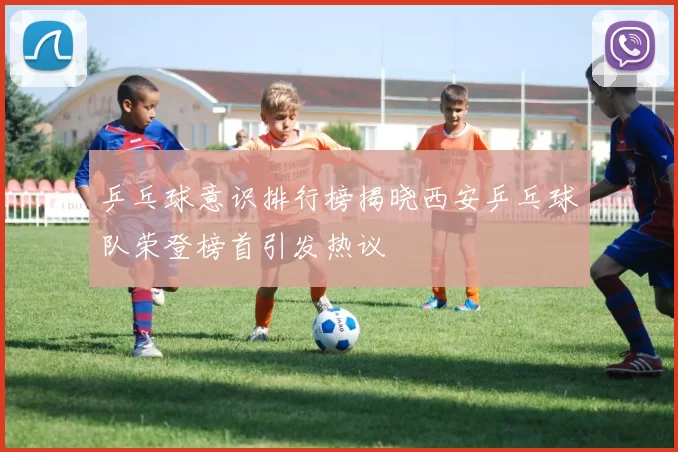 乒乓球意识排行榜揭晓西安乒乓球队荣登榜首引发热议