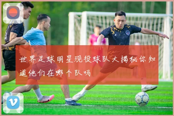世界足球明星现役球队大揭秘你知道他们在哪个队吗