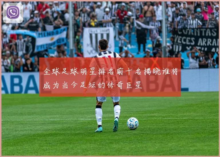 全球足球明星排名前十名揭晓谁将成为当今足坛的传奇巨星