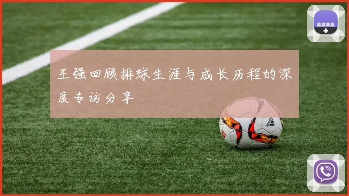 王强回顾排球生涯与成长历程的深度专访分享