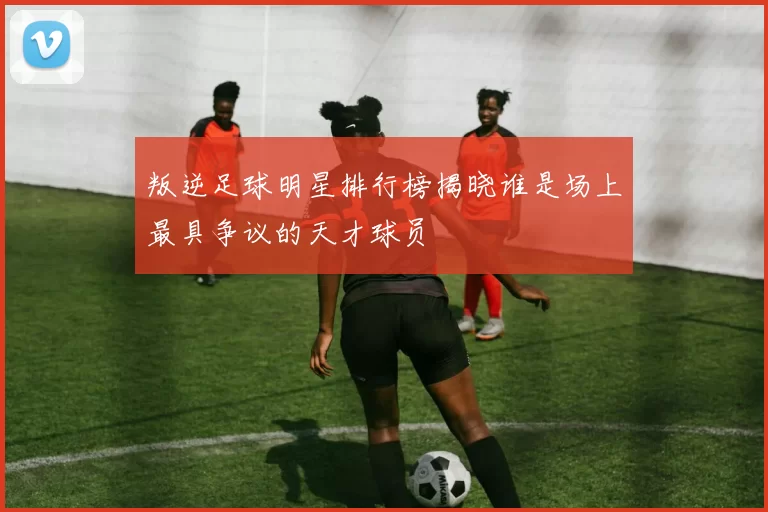 叛逆足球明星排行榜揭晓谁是场上最具争议的天才球员