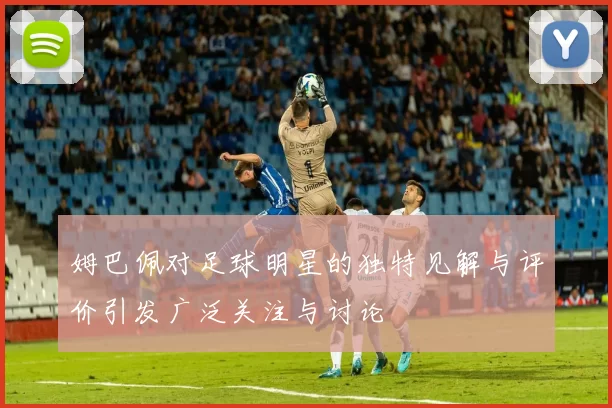 姆巴佩对足球明星的独特见解与评价引发广泛关注与讨论