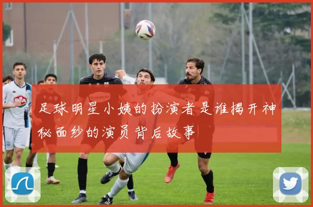 足球明星小姨的扮演者是谁揭开神秘面纱的演员背后故事