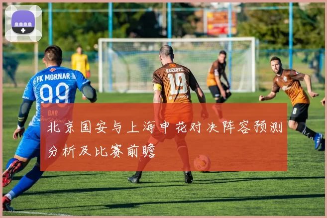 北京国安与上海申花对决阵容预测分析及比赛前瞻