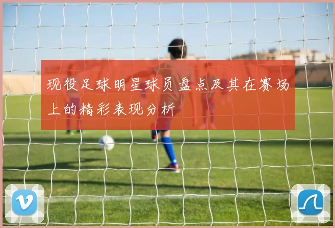 现役足球明星球员盘点及其在赛场上的精彩表现分析