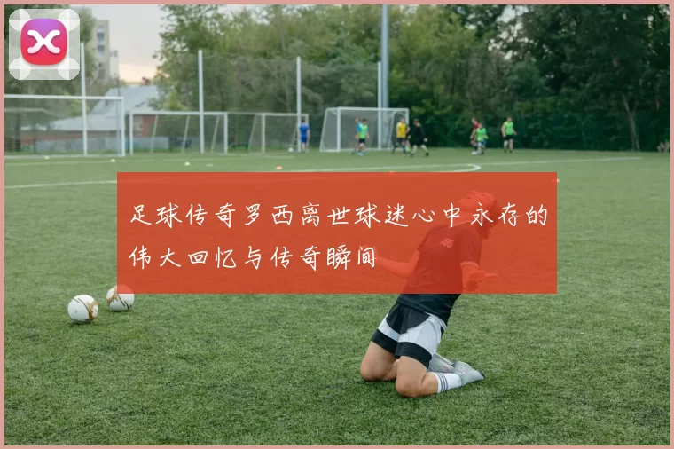 足球传奇罗西离世球迷心中永存的伟大回忆与传奇瞬间