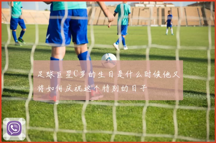 足球巨星C罗的生日是什么时候他又将如何庆祝这个特别的日子