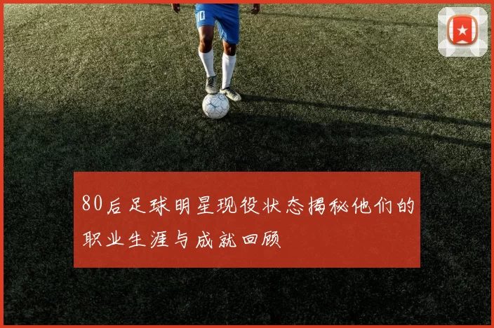 80后足球明星现役状态揭秘他们的职业生涯与成就回顾