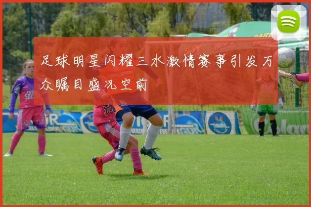 足球明星闪耀三水激情赛事引发万众瞩目盛况空前