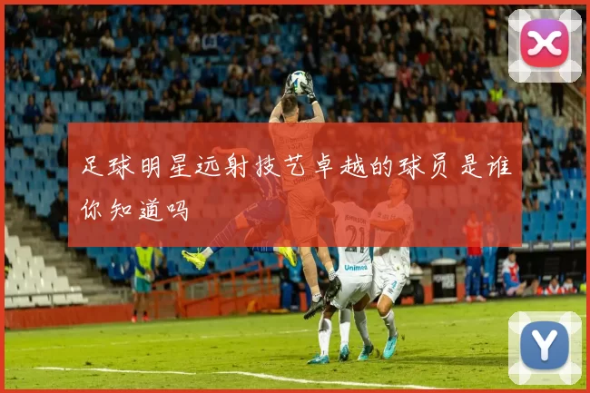 足球明星远射技艺卓越的球员是谁你知道吗