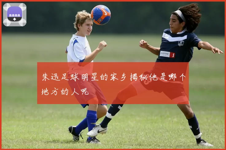 朱迅足球明星的家乡揭秘他是哪个地方的人呢