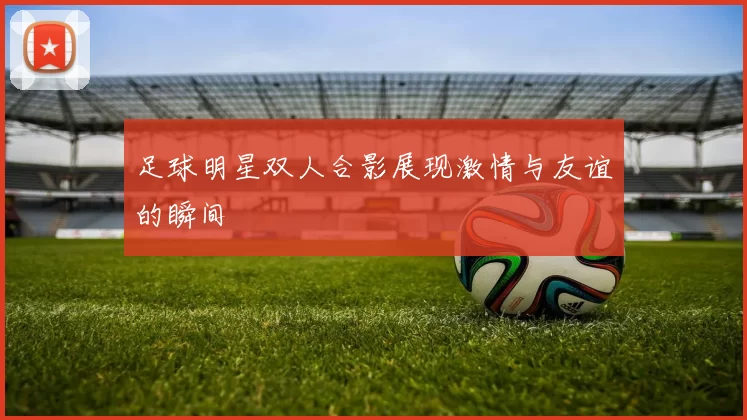 足球明星双人合影展现激情与友谊的瞬间