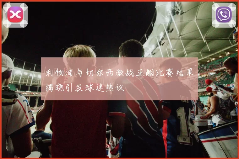 利物浦与切尔西激战正酣比赛结果揭晓引发球迷热议