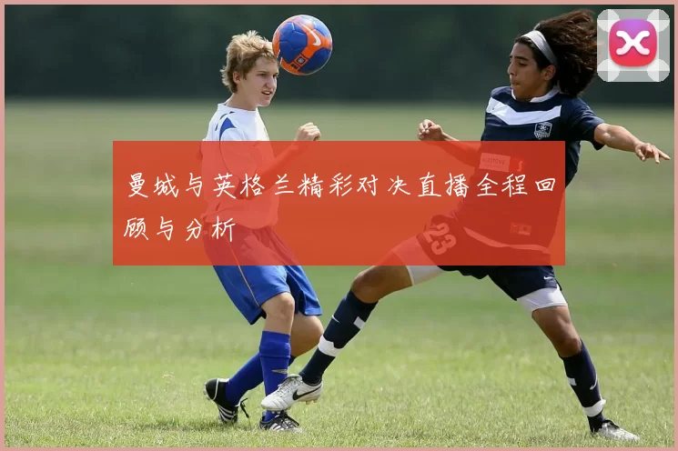 曼城与英格兰精彩对决直播全程回顾与分析