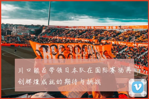 川口能否带领日本队在国际赛场再创辉煌成就的期待与挑战