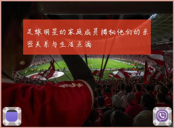 足球明星的家庭成员揭秘他们的亲密关系与生活点滴