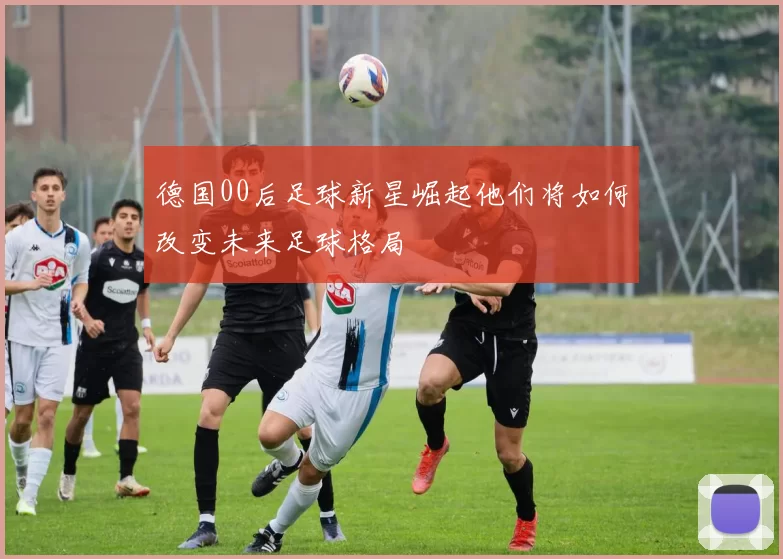 德国00后足球新星崛起他们将如何改变未来足球格局