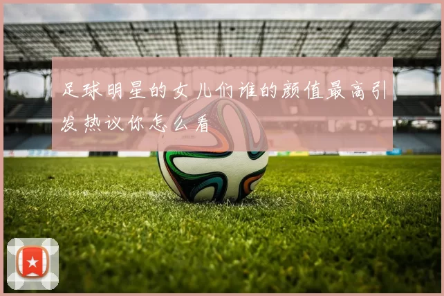 足球明星的女儿们谁的颜值最高引发热议你怎么看