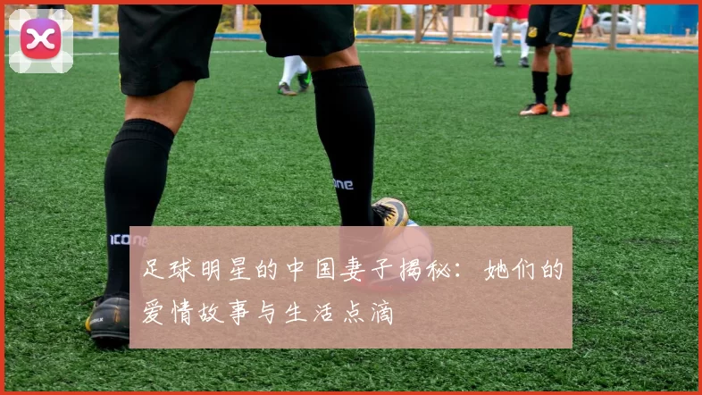 足球明星的中国妻子揭秘：她们的爱情故事与生活点滴