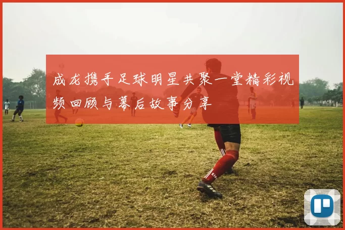 成龙携手足球明星共聚一堂精彩视频回顾与幕后故事分享