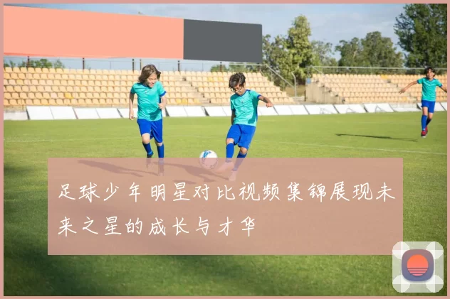 足球少年明星对比视频集锦展现未来之星的成长与才华