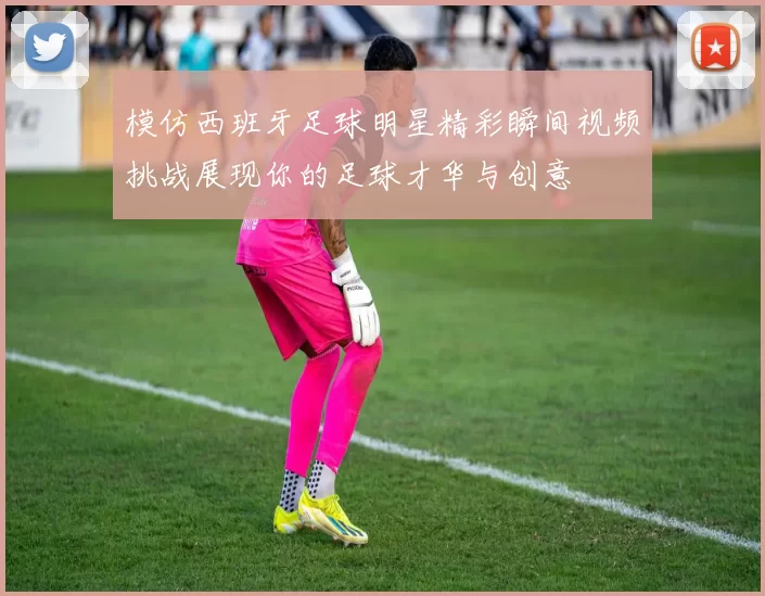 模仿西班牙足球明星精彩瞬间视频挑战展现你的足球才华与创意