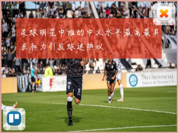 足球明星中谁的中文水平最高最具亲和力引发球迷热议