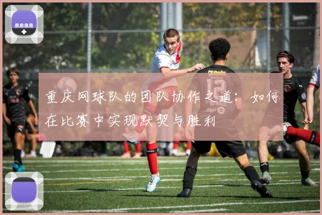 重庆网球队的团队协作之道：如何在比赛中实现默契与胜利